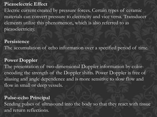 Piezoelectric Effect
Electric current created by pressure forces. Certain types of ceramic
materials can convert pressure to electricity and vice versa. Transducer
elements utilize this phenomenon, which is also referred to as
piezoelectricity.
Persistence
The accumulation of echo information over a specified period of time.
Power Doppler
The presentation of two-dimensional Doppler information by color-
encoding the strength of the Doppler shifts. Power Doppler is free of
aliasing and angle dependence and is more sensitive to slow flow and
flow in small or deep vessels.
Pulse-echo Principal
Sending pulses of ultrasound into the body so that they react with tissue
and return reflections.
 