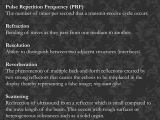 Pulse Repetition Frequency (PRF)
The number of times per second that a transmit-receive cycle occurs.
Refraction
Bending of waves as they pass from one medium to another.
Resolution
Ability to distinguish between two adjacent structures (interfaces).
Reverberation
The phenomenon of multiple back-and-forth reflections created by
two strong reflectors that causes the echoes to be misplaced in the
display thereby representing a false image; ring-down effect.
Scattering
Redirection of ultrasound from a reflector which is small compared to
the wave length of the beam. This occurs with rough surfaces or
heterogeneous substances such as a solid organ.
 