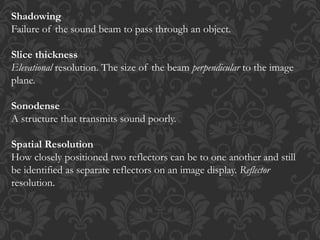 Shadowing
Failure of the sound beam to pass through an object.
Slice thickness
Elevational resolution. The size of the beam perpendicular to the image
plane.
Sonodense
A structure that transmits sound poorly.
Spatial Resolution
How closely positioned two reflectors can be to one another and still
be identified as separate reflectors on an image display. Reflector
resolution.
 