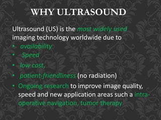 WHY ULTRASOUND
Ultrasound (US) is the most widely used
imaging technology worldwide due to
• availability
• Speed
• low cost,
• patient-friendliness (no radiation)
• Ongoing research to improve image quality,
speed and new application areas such a intra-
operative navigation, tumor therapy
 