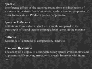 Speckle
Interference effects of the scattered sound from the distribution of
scatterers in the tissue that is not related to the scattering properties of
tissue (echo texture). Produces granular appearance.
Specular Reflectors
Reflections from surfaces, which are smooth, compared to the
wavelength of sound thereby creating a bright echo on the monitor.
Stiffness
Resistance of a material to compression. Hardness.
Temporal Resolution
The ability of a display to distinguish closely spaced events in time and
to present rapidly moving structures correctly. Improves with frame
rate.
 