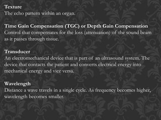 Texture
The echo pattern within an organ.
Time Gain Compensation (TGC) or Depth Gain Compensation
Control that compensates for the loss (attenuation) of the sound beam
as it passes through tissue.
Transducer
An electromechanical device that is part of an ultrasound system. The
device that contacts the patient and converts electrical energy into
mechanical energy and vice versa.
Wavelength
Distance a wave travels in a single cycle. As frequency becomes higher,
wavelength becomes smaller.
 