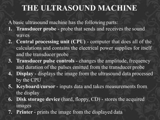 THE ULTRASOUND MACHINE
A basic ultrasound machine has the followingparts:
1. Transducer probe - probe that sends and receives the sound
waves
2. Central processing unit (CPU) - computer that does all of the
calculations and contains the electrical power supplies for itself
and the transducer probe
3. Transducer pulse controls - changes the amplitude, frequency
and duration of the pulses emitted from the transducer probe
4. Display - displays the image from the ultrasound data processed
by the CPU
5. Keyboard/cursor - inputs data and takes measurements from
the display
6. Disk storage device (hard, floppy, CD) - stores the acquired
images
7. Printer - prints the image from the displayed data
 