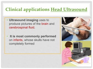 Clinical applications Head Ultrasound
• Ultrasound imaging uses to
produce pictures of the brain and
cerebrospinal fluid.
• It is most commonly performed
on infants, whose skulls have not
completely formed
 