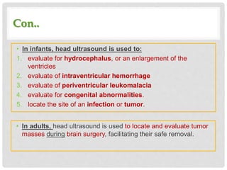 Con..
• In infants, head ultrasound is used to:
1. evaluate for hydrocephalus, or an enlargement of the
ventricles
2. evaluate of intraventricular hemorrhage
3. evaluate of periventricular leukomalacia
4. evaluate for congenital abnormalities.
5. locate the site of an infection or tumor.
• In adults, head ultrasound is used to locate and evaluate tumor
masses during brain surgery, facilitating their safe removal.
 
