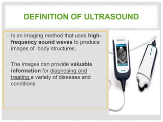 DEFINITION OF ULTRASOUND
• Is an imaging method that uses high-
frequency sound waves to produce
images of body structures.
• The images can provide valuable
information for diagnosing and
treating a variety of diseases and
conditions.
 
