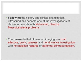 • Following the history and clinical examination,
ultrasound has become one of the investigations of
choice in patients with abdominal, chest or
Musculoskeletal problems.
• The reason is that ultrasound imaging is a cost
effective, quick, painless and non-invasive investigation
with no radiation hazards or parentral contrast reaction.
 