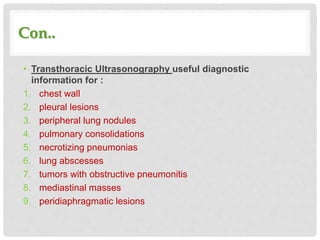 Con..
• Transthoracic Ultrasonography useful diagnostic
information for :
1. chest wall
2. pleural lesions
3. peripheral lung nodules
4. pulmonary consolidations
5. necrotizing pneumonias
6. lung abscesses
7. tumors with obstructive pneumonitis
8. mediastinal masses
9. peridiaphragmatic lesions
 