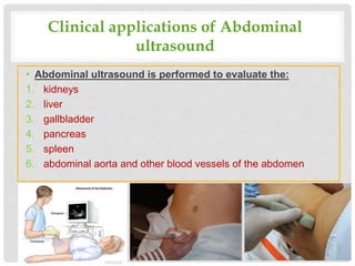Clinical applications of Abdominal
ultrasound
• Abdominal ultrasound is performed to evaluate the:
1. kidneys
2. liver
3. gallbladder
4. pancreas
5. spleen
6. abdominal aorta and other blood vessels of the abdomen
 