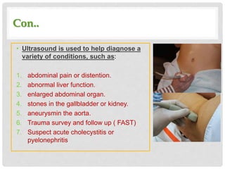Con..
• Ultrasound is used to help diagnose a
variety of conditions, such as:
1. abdominal pain or distention.
2. abnormal liver function.
3. enlarged abdominal organ.
4. stones in the gallbladder or kidney.
5. aneurysmin the aorta.
6. Trauma survey and follow up ( FAST)
7. Suspect acute cholecystitis or
pyelonephritis
 