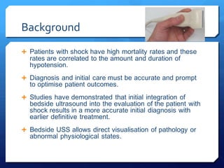 Background
 Patients with shock have high mortality rates and these
rates are correlated to the amount and duration of
hypotension.
 Diagnosis and initial care must be accurate and prompt
to optimise patient outcomes.
 Studies have demonstrated that initial integration of
bedside ultrasound into the evaluation of the patient with
shock results in a more accurate initial diagnosis with
earlier definitive treatment.
 Bedside USS allows direct visualisation of pathology or
abnormal physiological states.
 