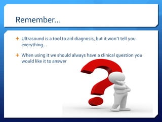 Remember…
 Ultrasound is a tool to aid diagnosis, but it won’t tell you
everything…
 When using it we should always have a clinical question you
would like it to answer
 