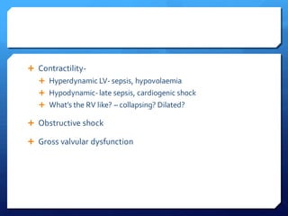  Contractility-
 Hyperdynamic LV- sepsis, hypovolaemia
 Hypodynamic-late sepsis, cardiogenic shock
 What’s the RV like? – collapsing? Dilated?
 Obstructive shock
 Gross valvular dysfunction
 