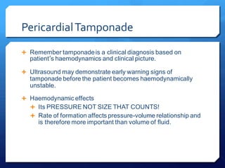 PericardialTamponade
 Remember tamponadeis a clinical diagnosis based on
patient’s haemodynamics and clinical picture.
 Ultrasound may demonstrate early warning signs of
tamponade before the patient becomes haemodynamically
unstable.
 Haemodynamic effects
 Its PRESSURE NOT SIZE THAT COUNTS!
 Rate of formation affects pressure-volume relationship and
is therefore more important than volume of fluid.
 
