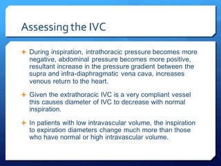 Assessing the IVC
 During inspiration, intrathoracic pressure becomes more
negative, abdominal pressure becomes more positive,
resultant increase in the pressure gradient between the
supra and infra-diaphragmatic vena cava, increases
venous return to the heart.
 Given the extrathoracic IVC is a very compliant vessel
this causes diameter of IVC to decrease with normal
inspiration.
 In patients with low intravascular volume, the inspiration
to expiration diameters change much more than those
who have normal or high intravascular volume.
 