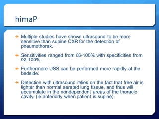 himaP
 Multiple studies have shown ultrasound to be more
sensitive than supine CXR for the detection of
pneumothorax.
 Sensitivities ranged from 86-100% with specificities from
92-100%.
 Furthermore USS can be performed more rapidly at the
bedside.
 Detection with ultrasound relies on the fact that free air is
lighter than normal aerated lung tissue, and thus will
accumulate in the nondependent areas of the thoracic
cavity. (ie anteriorly when patient is supine).
 