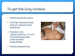 To get the lung window
 Patient should be supine.
 Use high frequency linear
array or a phased array
transducer.
 Position in the
midclavicular line, 3rd to 4th
intercostal space with
probe oriented
longitudinally.
 Position between ribs.
 