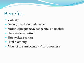 Benefits
 Viability
 Dating : head circumference
 Multiple pregnancy& congenital anomalies
 Placenta localisation
 Biophysical scoring
 Fetal biometry
 Adjunct to amniocentesis/ cordocentesis
 