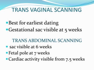TRANS VAGINAL SCANNING
Best for earliest dating
Gestational sac visible at 5 weeks
TRANS ABDOMINAL SCANNING
 sac visible at 6 weeks
Fetal pole at 7 weeks
Cardiac activity visible from 7.5 weeks
 