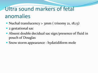 Ultra sound markers of fetal
anomalies
 Nuchal translucency > 3mm ( trisomy 21, 18,13)
 2 gestational sac
 Absent double decidual sac sign/presence of fluid in
pouch of Douglas
 Snow storm appearance : hydatidiform mole
 