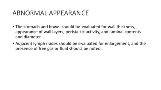 ABNORMAL APPEARANCE
• The stomach and bowel should be evaluated for wall thickness,
appearance of wall layers, peristaltic activity, and luminal contents
and diameter.
• Adjacent lymph nodes should be evaluated for enlargement, and the
presence of free gas or fluid should be noted.
 