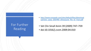 For Further
Reading
• http://www.sonopath.com/sites/default/files/download
s/article_casey_GASTRO_Ultrasound_The_GI_Tract.pdf
• Vet Clin Small Anim 39 (2009) 747–759
• doi:10.1016/j.cvsm.2009.04.010
 