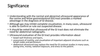 Significance
• Understanding with the normal and abnormal ultrasound appearance of
the canine and feline gastrointestinal (GI) tract provides a marked
advantage in the diagnosis of GI disease.
• Although gas may inhibit complete visualization, in many cases, ultrasound
is able to confirm or rule out suspected disease.
• It should be noted that ultrasound of the GI tract does not eliminate the
need for abdominal radiographs.
• Ultrasound evaluation of the GI tract provides information about
• bowel wall thickness and layers,
• assessment of motility, and visualization of important adjacent structures such as
lymph nodes and peritoneum.
• abdominal ultrasound may replace the need for GI contrast studies in many cases,
saving time, money, radiation exposure, and stress to the patient.
 
