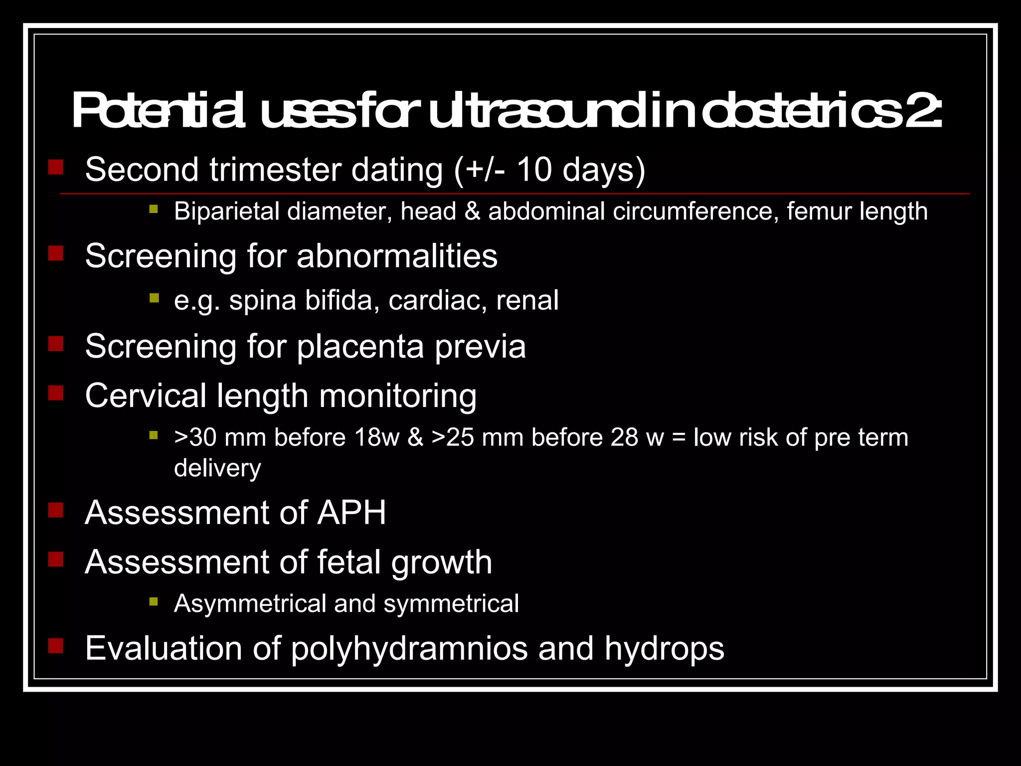Potential uses for ultrasound in obstetrics 2 : Second trimester dating (+/- 10 days) Biparietal diameter, head & abdominal circumference, femur length Screening for abnormalities e.g. spina bifida, cardiac, renal Screening for placenta previa Cervical length monitoring >30 mm before 18w & >25 mm before 28 w = low risk of pre term delivery Assessment of APH Assessment of fetal growth Asymmetrical and symmetrical Evaluation of polyhydramnios and hydrops 