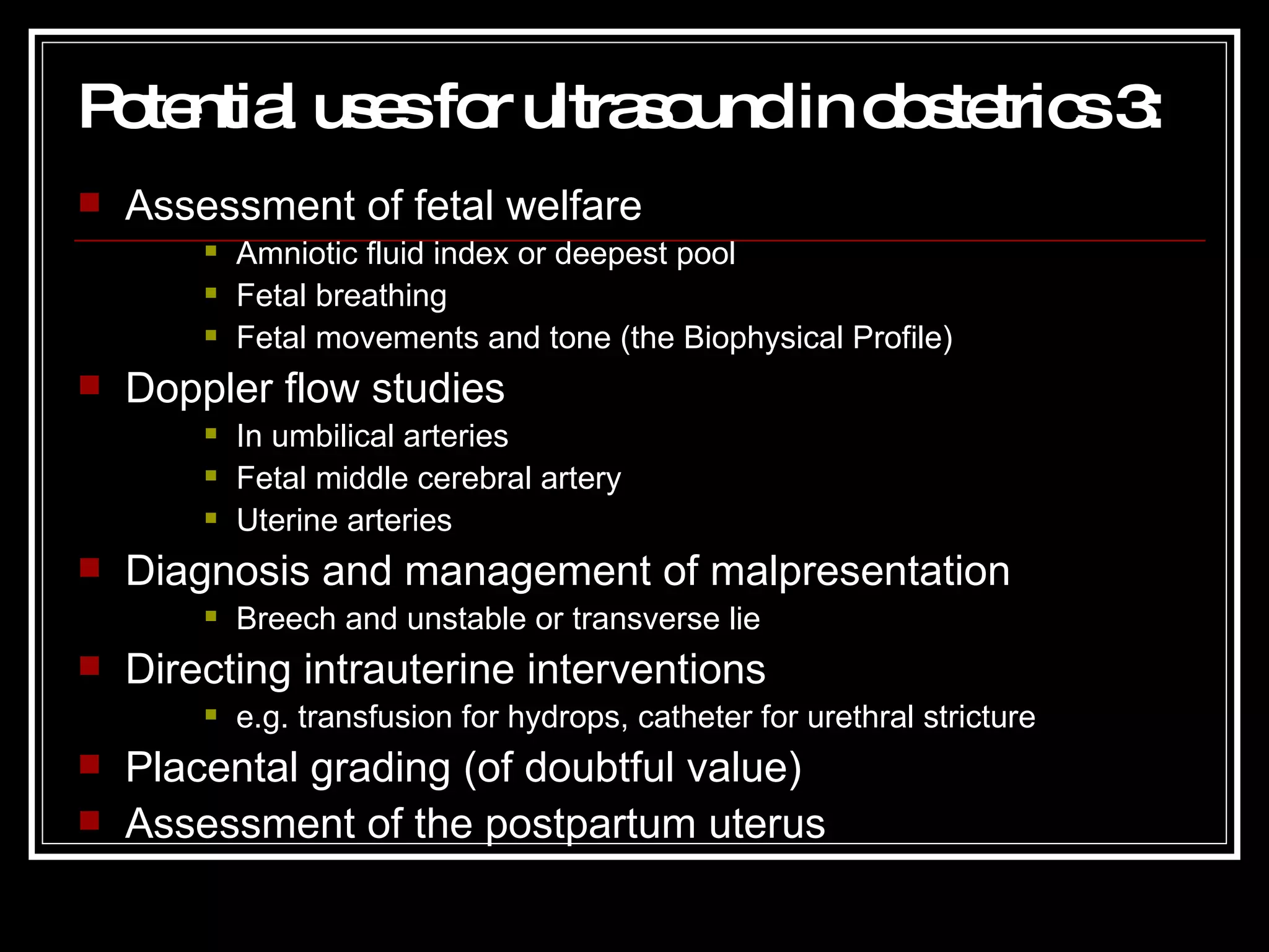 Potential uses for ultrasound in obstetrics 3 : Assessment of fetal welfare Amniotic fluid index or deepest pool Fetal breathing Fetal movements and tone (the Biophysical Profile) Doppler flow studies In umbilical arteries Fetal middle cerebral artery Uterine arteries Diagnosis and management of malpresentation Breech and unstable or transverse lie Directing intrauterine interventions e.g. transfusion for hydrops, catheter for urethral stricture Placental grading (of doubtful value) Assessment of the postpartum uterus 