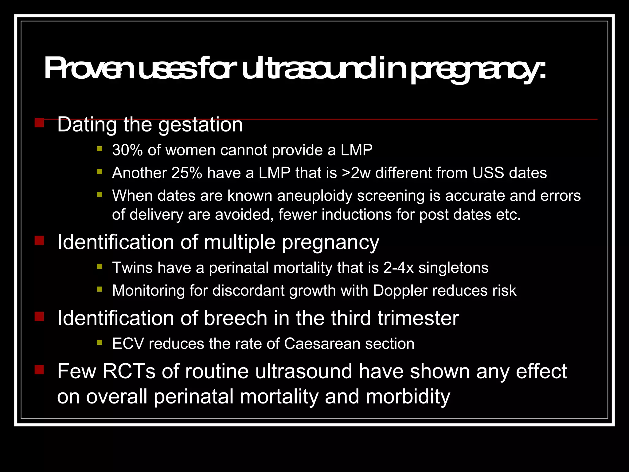Proven uses for ultrasound in pregnancy : Dating the gestation 30% of women cannot provide a LMP Another 25% have a LMP that is >2w different from USS dates When dates are known aneuploidy screening is accurate and errors of delivery are avoided, fewer inductions for post dates etc. Identification of multiple pregnancy Twins have a perinatal mortality that is 2-4x singletons Monitoring for discordant growth with Doppler reduces risk Identification of breech in the third trimester ECV reduces the rate of Caesarean section Few RCTs of routine ultrasound have shown any effect on overall perinatal mortality and morbidity 
