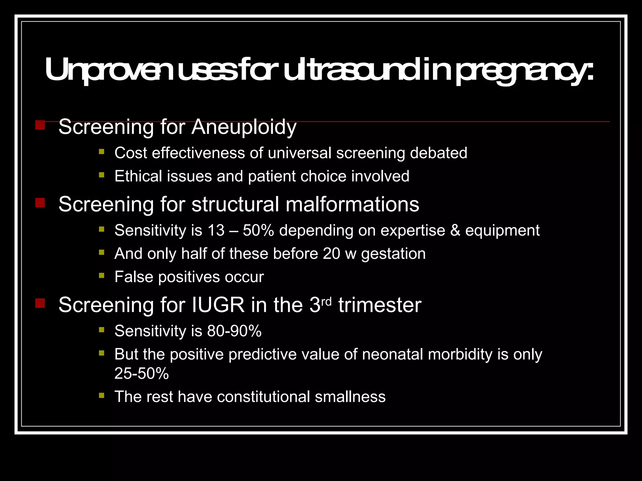 Unproven uses for ultrasound in pregnancy : Screening for Aneuploidy Cost effectiveness of universal screening debated Ethical issues and patient choice involved Screening for structural malformations Sensitivity is 13 – 50% depending on expertise & equipment And only half of these before 20 w gestation False positives occur Screening for IUGR in the 3 rd  trimester Sensitivity is 80-90%  But the positive predictive value of neonatal morbidity is only 25-50% The rest have constitutional smallness 