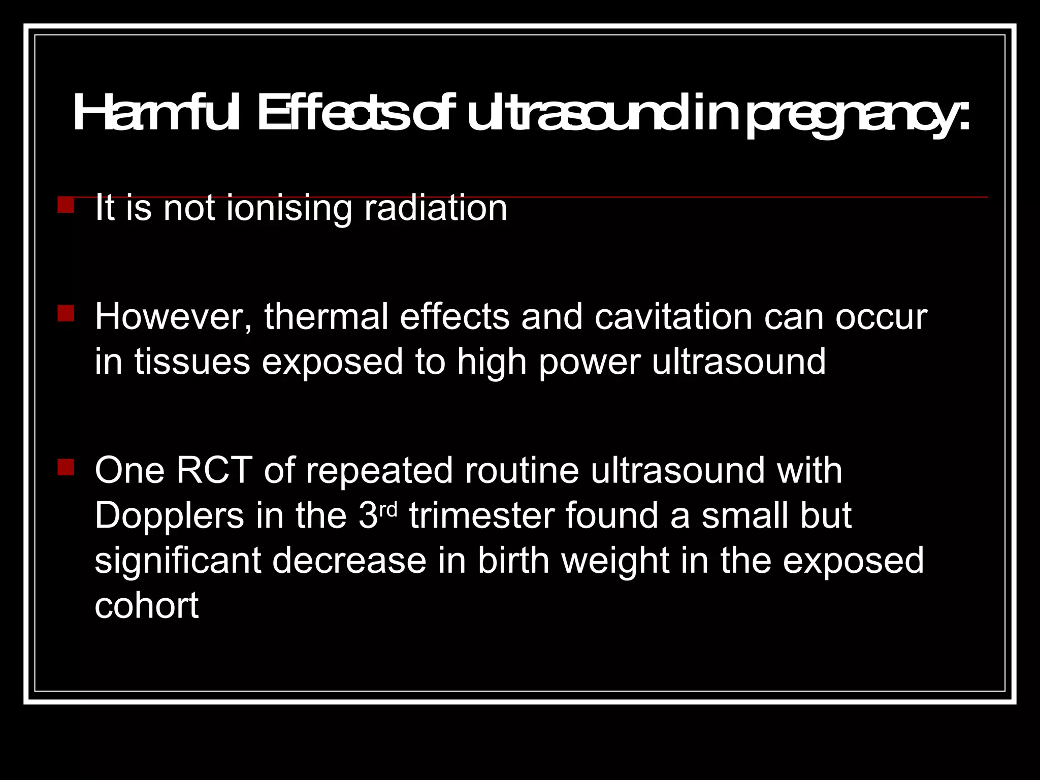 Harmful Effects of ultrasound in pregnancy : It is not ionising radiation However, thermal effects and cavitation can occur in tissues exposed to high power ultrasound One RCT of repeated routine ultrasound with Dopplers in the 3 rd  trimester found a small but significant decrease in birth weight in the exposed cohort 