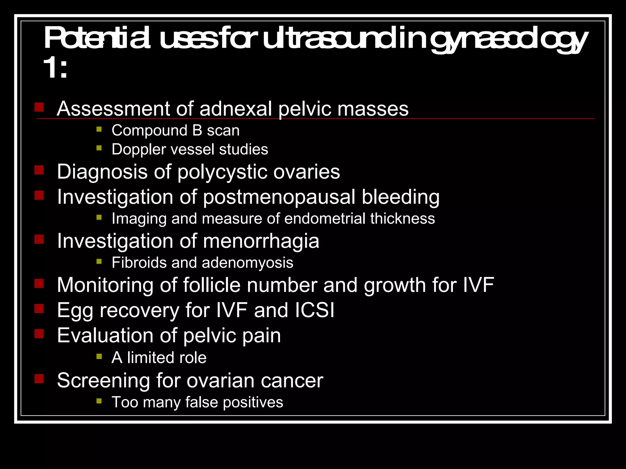 Potential uses for ultrasound in gynaecology 1 : Assessment of adnexal pelvic masses Compound B scan Doppler vessel studies Diagnosis of polycystic ovaries Investigation of postmenopausal bleeding Imaging and measure of endometrial thickness Investigation of menorrhagia Fibroids and adenomyosis Monitoring of follicle number and growth for IVF Egg recovery for IVF and ICSI Evaluation of pelvic pain A limited role Screening for ovarian cancer Too many false positives 