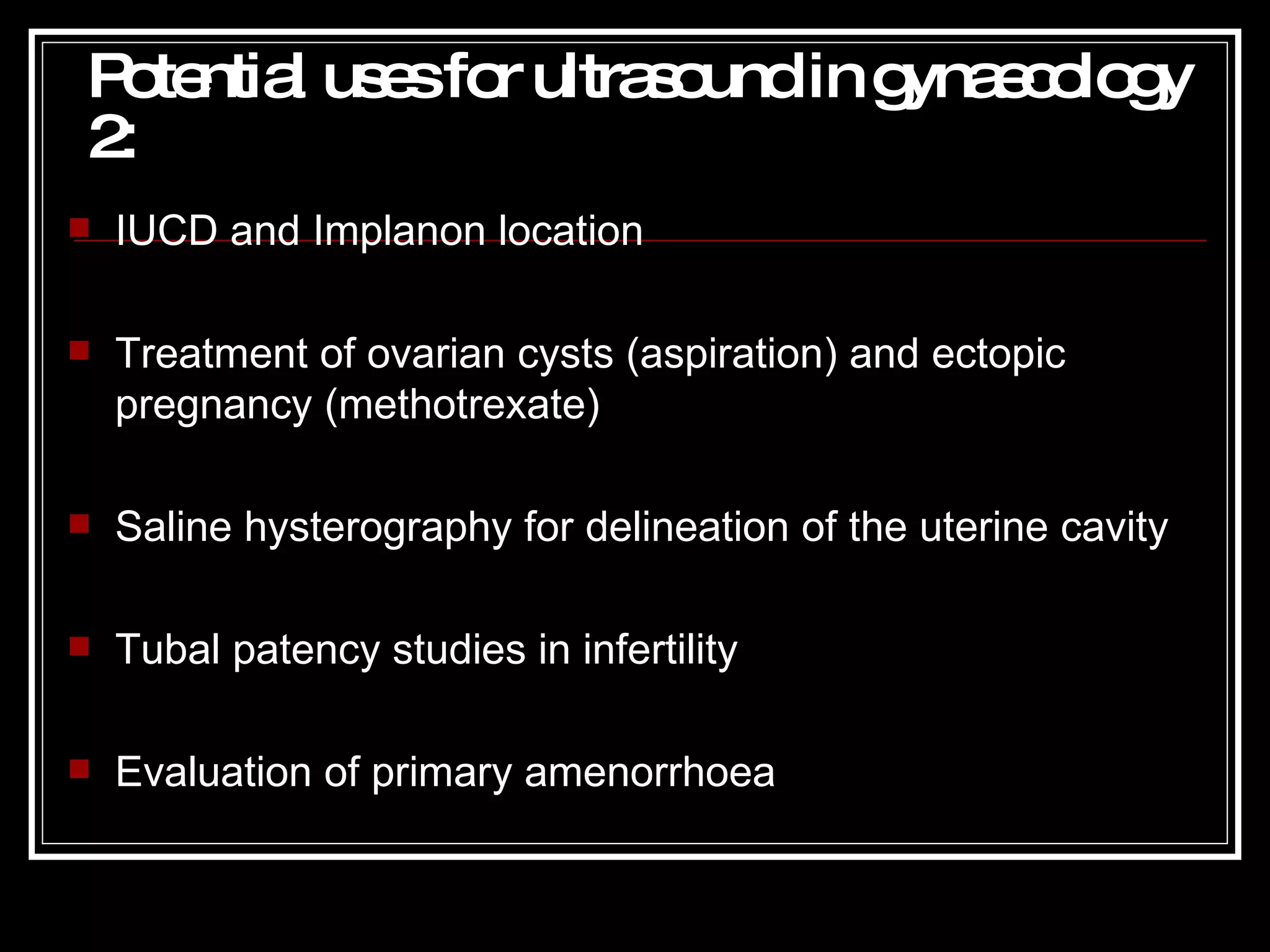 Potential uses for ultrasound in gynaecology 2 : IUCD and Implanon location Treatment of ovarian cysts (aspiration) and ectopic pregnancy (methotrexate) Saline hysterography for delineation of the uterine cavity Tubal patency studies in infertility Evaluation of primary amenorrhoea 