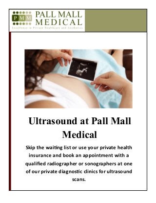 Ultrasound at Pall Mall
Medical
Skip the waiting list or use your private health
insurance and book an appointment with a
qualified radiographer or sonographers at one
of our private diagnostic clinics for ultrasound
scans.
 