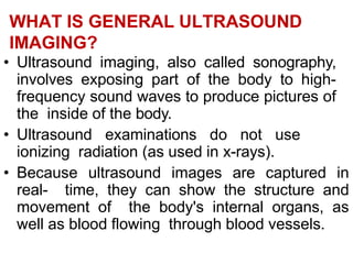 WHAT IS GENERAL ULTRASOUND
IMAGING?
• Ultrasound imaging, also called sonography,
involves exposing part of the body to hi...
