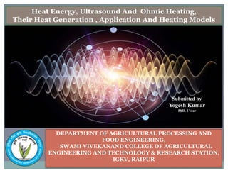 DEPARTMENT OF AGRICULTURAL PROCESSING AND
FOOD ENGINEERING,
SWAMI VIVEKANAND COLLEGE OF AGRICULTURAL
ENGINEERING AND TECHNOLOGY & RESEARCH STATION,
IGKV, RAIPUR
Submitted by
Yogesh Kumar
PhD. I Year
Heat Energy, Ultrasound And Ohmic Heating,
Their Heat Generation , Application And Heating Models
 