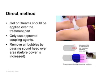 Direct method
• Gel or Creams should be
applied over the
treatment part
• Only use approved
coupling agents.
• Remove air bubbles by
passing sound head over
area (before power is
increased)
© 2005 – FA Davis
 