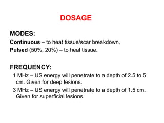 DOSAGE
MODES:
Continuous – to heat tissue/scar breakdown.
Pulsed (50%, 20%) – to heal tissue.
FREQUENCY:
1 MHz – US energy will penetrate to a depth of 2.5 to 5
cm. Given for deep lesions.
3 MHz – US energy will penetrate to a depth of 1.5 cm.
Given for superficial lesions.
 