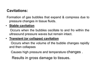 Cavitations:
Formation of gas bubbles that expand & compress due to
pressure changes in tissue fluids.
• Stable cavitation
Occurs when the bubbles oscillate to and fro within the
ultrasound pressure waves but remain intact.
• Transient (or collapse) cavitation
Occurs when the volume of the bubble changes rapidly
and then collapses
Causes high pressure and temperature changes .
Results in gross damage to tissues.
 