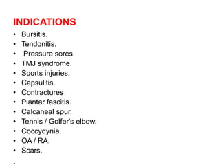 INDICATIONS
• Bursitis.
• Tendonitis.
• Pressure sores.
• TMJ syndrome.
• Sports injuries.
• Capsulitis.
• Contractures
• Plantar fascitis.
• Calcaneal spur.
• Tennis / Golfer's elbow.
• Coccydynia.
• OA / RA.
• Scars.
.
 