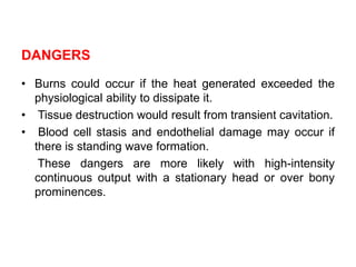 DANGERS
• Burns could occur if the heat generated exceeded the
physiological ability to dissipate it.
• Tissue destruction would result from transient cavitation.
• Blood cell stasis and endothelial damage may occur if
there is standing wave formation.
These dangers are more likely with high-intensity
continuous output with a stationary head or over bony
prominences.
 