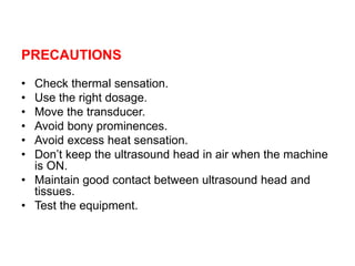 PRECAUTIONS
• Check thermal sensation.
• Use the right dosage.
• Move the transducer.
• Avoid bony prominences.
• Avoid excess heat sensation.
• Don’t keep the ultrasound head in air when the machine
is ON.
• Maintain good contact between ultrasound head and
tissues.
• Test the equipment.
 