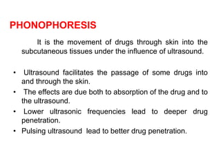 PHONOPHORESIS
It is the movement of drugs through skin into the
subcutaneous tissues under the influence of ultrasound.
• Ultrasound facilitates the passage of some drugs into
and through the skin.
• The effects are due both to absorption of the drug and to
the ultrasound.
• Lower ultrasonic frequencies lead to deeper drug
penetration.
• Pulsing ultrasound lead to better drug penetration.
 