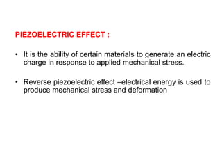 PIEZOELECTRIC EFFECT :
• It is the ability of certain materials to generate an electric
charge in response to applied mechanical stress.
• Reverse piezoelectric effect –electrical energy is used to
produce mechanical stress and deformation
 