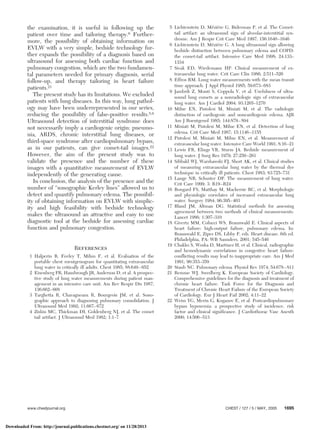 the examination, it is useful in following up the
patient over time and tailoring therapy.6 Further-
more, the possibility of obtaining information on
EVLW with a very simple, bedside technology fur-
ther expands the possibility of a diagnosis based on
ultrasound for assessing both cardiac function and
pulmonary congestion, which are the two fundamen-
tal parameters needed for primary diagnosis, serial
follow-up, and therapy tailoring in heart failure
patients.21
The present study has its limitations. We excluded
patients with lung diseases. In this way, lung pathol-
ogy may have been underrepresented in our series,
reducing the possibility of false-positive results.5,6
Ultrasound detection of interstitial syndrome does
not necessarily imply a cardiogenic origin: pneumo-
nia, ARDS, chronic interstitial lung diseases, or
third-space syndrome after cardiopulmonary bypass,
as in our patients, can give comet-tail images.22
However, the aim of the present study was to
validate the presence and the number of these
images with a quantitative measurement of EVLW
independently of the generating cause.
In conclusion, the analysis of the presence and the
number of “sonographic Kerley lines” allowed us to
detect and quantify pulmonary edema. The possibil-
ity of obtaining information on EVLW with simplic-
ity and high feasibility with bedside technology
makes the ultrasound an attractive and easy to use
diagnostic tool at the bedside for assessing cardiac
function and pulmonary congestion.
References
1 Halperin B, Feeley T, Mihm F, et al. Evaluation of the
portable chest roentgenogram for quantitating extravascular
lung water in critically ill adults. Chest 1985; 88:649–652
2 Eisenberg PR, Hansbrough JR, Anderson D, et al. A prospec-
tive study of lung water measurements during patient man-
agement in an intensive care unit. Am Rev Respir Dis 1987;
136:662–668
3 Targhetta R, Chavagneaux R, Bourgeois JM, et al. Sono-
graphic approach to diagnosing pulmonary consolidation. J
Ultrasound Med 1992; 11:667–672
4 Ziskin MC, Thickman DI, Goldenberg NJ, et al. The comet
tail artifact. J Ultrasound Med 1982; 1:1–7
5 Lichtenstein D, Me´zie´re G, Biderman P, et al. The Comet-
tail artifact: an ultrasound sign of alveolar-interstitial syn-
drome. Am J Respir Crit Care Med 1997; 156:1640–1646
6 Lichtenstein D, Me´zie´re G. A lung ultrasound sign allowing
bedside distinction between pulmonary edema and COPD:
the comet-tail artifact. Intensive Care Med 1998; 24:133–
1334
7 Sivak ED, Wiedemann HP. Clinical measurement of ex-
travascular lung water. Crit Care Clin 1986; 2:511–526
8 Effros RM. Lung water measurements with the mean transit
time approach. J Appl Physiol 1985; 59:673–683
9 Jambrik Z, Monti S, Coppola V, et al. Usefulness of ultra-
sound lung comets as a nonradiologic sign of extravascular
lung water. Am J Cardiol 2004; 93:1265–1270
10 Milne EN, Pistolesi M, Miniati M, et al. The radiologic
distinction of cardiogenic and noncardiogenic edema. AJR
Am J Roentgenol 1985; 144:879–894
11 Miniati M, Pistolesi M, Milne EN, et al. Detection of lung
edema. Crit Care Med 1987; 15:1146–1155
12 Pistolesi M, Miniati M, Milne EN, et al. Measurement of
extravascular lung water. Intensive Care World 1991; 8:16–21
13 Lewis FR, Elings VB, Sturm JA. Bedside measurement of
lung water. J Surg Res 1979; 27:250–261
14 Sibbald WJ, Warshawski FJ, Short AK, et al. Clinical studies
of measuring extravascular lung water by the thermal dye
technique in critically ill patients. Chest 1983; 83:725–731
15 Lange NR, Schuster DP. The measurement of lung water.
Crit Care 1999; 3: R19–R24
16 Bongard FS, Matthay M, Mackersie RC, et al. Morphologic
and physiologic correlates of increased extravascular lung
water. Surgery 1984; 96:395–403
17 Bland JM, Altman DG. Statistical methods for assessing
agreement between two methods of clinical measurements.
Lancet 1986; 1:307–310
18 Givertz MM, Colucci WS, Braunwald E. Clinical aspects of
heart failure: high-output failure, pulmonary edema. In:
Braunwald E, Zipes DS, Libby P, eds. Heart disease. 6th ed.
Philadelphia, PA: WB Saunders, 2001; 545–546
19 Chakko S, Woska D, Martinez H, et al. Clinical, radiographic
and hemodynamic correlations in congestive heart failure:
conflicting results may lead to inappropriate care. Am J Med
1991; 90:353–359
20 Staub NC. Pulmonary edema. Physiol Rev 1974; 54:678–811
21 Remme WJ, Swedberg K. European Society of Cardiology.
Comprehensive guidelines for the diagnosis and treatment of
chronic heart failure. Task Force for the Diagnosis and
Treatment of Chronic Heart Failure of the European Society
of Cardiology. Eur J Heart Fail 2002; 4:11–22
22 Weiss YG, Merin G, Koganov E, et al. Postcardiopulmonary
bypass hypoxemia: a prospective study of incidence, risk
factor and clinical significance. J Cardiothorac Vasc Anesth
2000; 14:506–513
www.chestjournal.org CHEST / 127 / 5 / MAY, 2005 1695
Downloaded From: http://journal.publications.chestnet.org/ on 11/28/2013
 