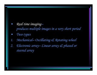 • Real time imaging–
   produces multiple images in a very short period
• Two types
1. Mechanical– Oscillating & Rotating wheel
2. Electronic array– Linear array & phased or
   steered array
 