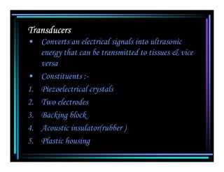 Transducers
• Converts an electrical signals into ultrasonic
   energy that can be transmitted to tissues & vice
   versa
• Constituents :-
1. Piezoelectrical crystals
2. Two electrodes
3. Backing block
4. Acoustic insulator(rubber )
5. Plastic housing
 