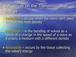 Influences on the Transmission of Energy Reflection  – occurs when the wave can’t pass through the next density Refraction  – is the bending of waves as a result of a change in the speed of a wave as it enters a medium with a different density Absorption  – occurs by the tissue collecting the wave’s energy 