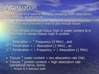 Attenuation Decrease in a wave’s intensity resulting from absorption, reflection, & refraction    as the frequency of US is    because of molecular friction the waves must overcome in order to pass through tissues US penetrates through tissue high in water content & is absorbed in dense tissues high in protein    Absorption =    Frequency (3 MHz) , and    Penetration =    Absorption (1 MHz) , so    Penetration =    Frequency +    Absorption (1 MHz)  Tissues    water content = low absorption rate (fat) Tissues    protein content = high absorption rate (peripheral nerve, bone) Muscle is in between both 
